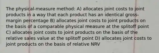 The physical-measure method: A) allocates joint costs to joint products in a way that each product has an identical gross-margin percentage B) allocates joint costs to joint products on the basis of a comparable physical measure at the splitoff point C) allocates joint costs to joint products on the basis of the relative sales value at the splitoff point D) allocates joint costs to joint products on the basis of relative NRV