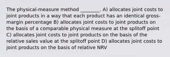 The physical-measure method ________. A) allocates joint costs to joint products in a way that each product has an identical gross-margin percentage B) allocates joint costs to joint products on the basis of a comparable physical measure at the splitoff point C) allocates joint costs to joint products on the basis of the relative sales value at the splitoff point D) allocates joint costs to joint products on the basis of relative NRV