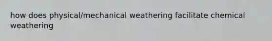 how does physical/mechanical weathering facilitate chemical weathering