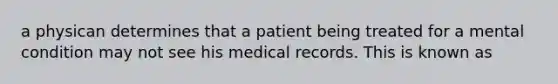 a physican determines that a patient being treated for a mental condition may not see his medical records. This is known as