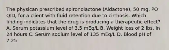 The physican prescribed spironolactone (Aldactone), 50 mg, PO QID, for a client with fluid retention due to cirrhosis. Which finding indicates that the drug is producing a therapeutic effect? A. Serum potassium level of 3.5 mEq/L B. Weight loss of 2 lbs. in 24 hours C. Serum sodium level of 135 mEq/L D. Blood pH of 7.25