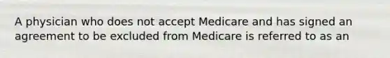 A physician who does not accept Medicare and has signed an agreement to be excluded from Medicare is referred to as an