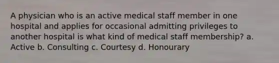 A physician who is an active medical staff member in one hospital and applies for occasional admitting privileges to another hospital is what kind of medical staff membership? a. Active b. Consulting c. Courtesy d. Honourary