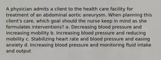 A physician admits a client to the health care facility for treatment of an abdominal aortic aneurysm. When planning this client's care, which goal should the nurse keep in mind as she formulates interventions? a. Decreasing blood pressure and increasing mobility b. Increasing blood pressure and reducing mobility c. Stabilizing heart rate and blood pressure and easing anxiety d. Increasing blood pressure and monitoring fluid intake and output