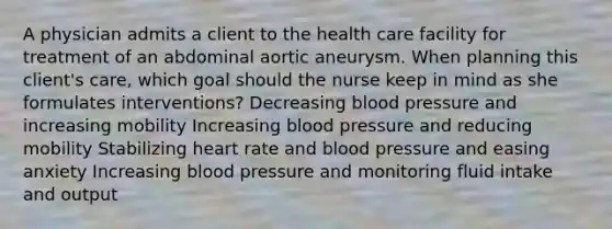 A physician admits a client to the health care facility for treatment of an abdominal aortic aneurysm. When planning this client's care, which goal should the nurse keep in mind as she formulates interventions? Decreasing blood pressure and increasing mobility Increasing blood pressure and reducing mobility Stabilizing heart rate and blood pressure and easing anxiety Increasing blood pressure and monitoring fluid intake and output