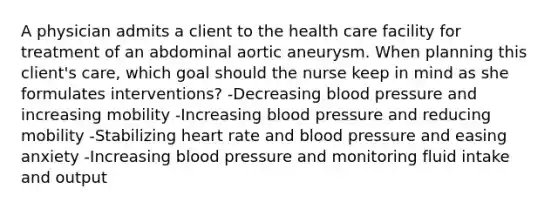 A physician admits a client to the health care facility for treatment of an abdominal aortic aneurysm. When planning this client's care, which goal should the nurse keep in mind as she formulates interventions? -Decreasing <a href='https://www.questionai.com/knowledge/kD0HacyPBr-blood-pressure' class='anchor-knowledge'>blood pressure</a> and increasing mobility -Increasing blood pressure and reducing mobility -Stabilizing heart rate and blood pressure and easing anxiety -Increasing blood pressure and monitoring fluid intake and output