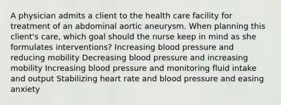 A physician admits a client to the health care facility for treatment of an abdominal aortic aneurysm. When planning this client's care, which goal should the nurse keep in mind as she formulates interventions? Increasing blood pressure and reducing mobility Decreasing blood pressure and increasing mobility Increasing blood pressure and monitoring fluid intake and output Stabilizing heart rate and blood pressure and easing anxiety