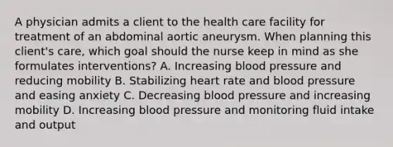 A physician admits a client to the health care facility for treatment of an abdominal aortic aneurysm. When planning this client's care, which goal should the nurse keep in mind as she formulates interventions? A. Increasing blood pressure and reducing mobility B. Stabilizing heart rate and blood pressure and easing anxiety C. Decreasing blood pressure and increasing mobility D. Increasing blood pressure and monitoring fluid intake and output