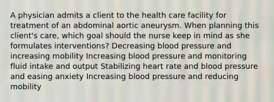 A physician admits a client to the health care facility for treatment of an abdominal aortic aneurysm. When planning this client's care, which goal should the nurse keep in mind as she formulates interventions? Decreasing blood pressure and increasing mobility Increasing blood pressure and monitoring fluid intake and output Stabilizing heart rate and blood pressure and easing anxiety Increasing blood pressure and reducing mobility