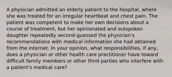 A physician admitted an elderly patient to the hospital, where she was treated for an irregular heartbeat and chest pain. The patient was competent to make her own decisions about a course of treatment, but her opinionated and outspoken daughter repeatedly second-guessed the physician's recommendations with medical information she had obtained from the internet. In your opinion, what responsibilities, if any, does a physician or other health care practitioner have toward difficult family members or other third parties who interfere with a patient's medical care?