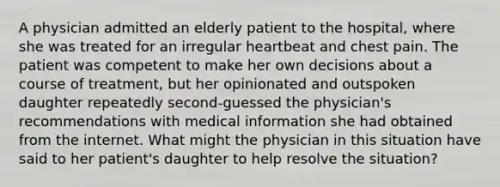 A physician admitted an elderly patient to the hospital, where she was treated for an irregular heartbeat and chest pain. The patient was competent to make her own decisions about a course of treatment, but her opinionated and outspoken daughter repeatedly second-guessed the physician's recommendations with medical information she had obtained from the internet. What might the physician in this situation have said to her patient's daughter to help resolve the situation?