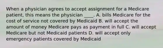 When a physician agrees to accept assignment for a Medicare patient, this means the physician ____. A. bills Medicare for the cost of service not covered by Medicaid B. will accept the amount of money Medicare pays as payment in full C. will accept Medicare but not Medicaid patients D. will accept only emergency patients covered by Medicaid