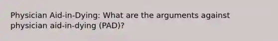 Physician Aid-in-Dying: What are the arguments against physician aid-in-dying (PAD)?