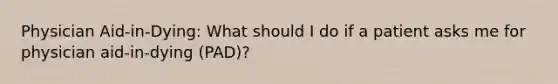 Physician Aid-in-Dying: What should I do if a patient asks me for physician aid-in-dying (PAD)?