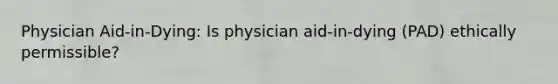 Physician Aid-in-Dying: Is physician aid-in-dying (PAD) ethically permissible?