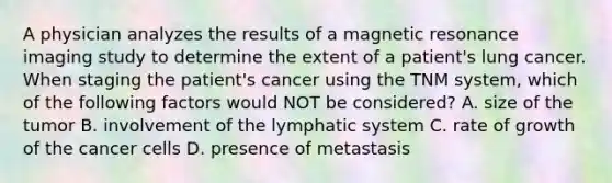 A physician analyzes the results of a magnetic resonance imaging study to determine the extent of a patient's lung cancer. When staging the patient's cancer using the TNM system, which of the following factors would NOT be considered? A. size of the tumor B. involvement of the lymphatic system C. rate of growth of the cancer cells D. presence of metastasis