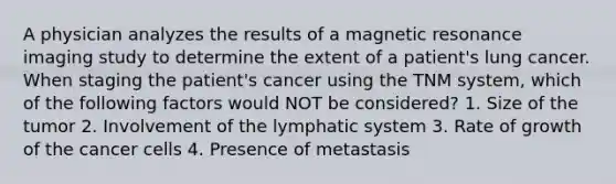 A physician analyzes the results of a magnetic resonance imaging study to determine the extent of a patient's lung cancer. When staging the patient's cancer using the TNM system, which of the following factors would NOT be considered? 1. Size of the tumor 2. Involvement of the lymphatic system 3. Rate of growth of the cancer cells 4. Presence of metastasis