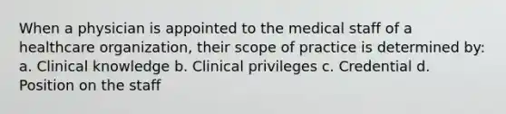 When a physician is appointed to the medical staff of a healthcare organization, their scope of practice is determined by: a. Clinical knowledge b. Clinical privileges c. Credential d. Position on the staff