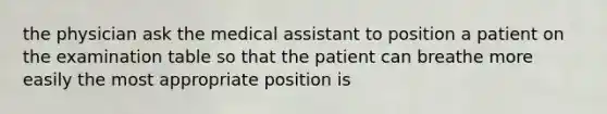 the physician ask the medical assistant to position a patient on the examination table so that the patient can breathe more easily the most appropriate position is