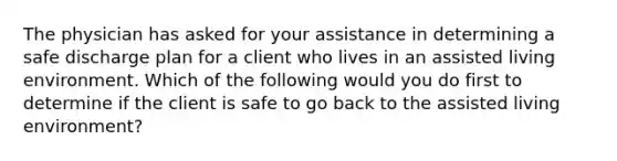 The physician has asked for your assistance in determining a safe discharge plan for a client who lives in an assisted living environment. Which of the following would you do first to determine if the client is safe to go back to the assisted living environment?