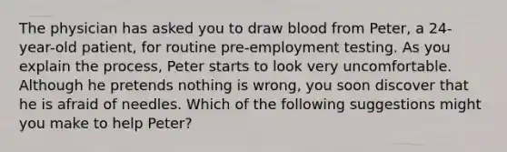 The physician has asked you to draw blood from Peter, a 24-year-old patient, for routine pre-employment testing. As you explain the process, Peter starts to look very uncomfortable. Although he pretends nothing is wrong, you soon discover that he is afraid of needles. Which of the following suggestions might you make to help Peter?