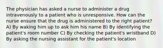 The physician has asked a nurse to administer a drug intravenously to a patient who is unresponsive. How can the nurse ensure that the drug is administered to the right patient? A) By waking him up to ask him his name B) By identifying the patient's room number C) By checking the patient's wristband D) By asking the nursing assistant for the patient's location