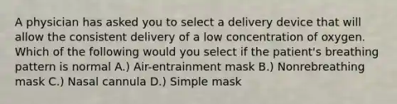 A physician has asked you to select a delivery device that will allow the consistent delivery of a low concentration of oxygen. Which of the following would you select if the patient's breathing pattern is normal A.) Air-entrainment mask B.) Nonrebreathing mask C.) Nasal cannula D.) Simple mask