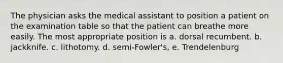 The physician asks the medical assistant to position a patient on the examination table so that the patient can breathe more easily. The most appropriate position is a. dorsal recumbent. b. jackknife. c. lithotomy. d. semi-Fowler's, e. Trendelenburg