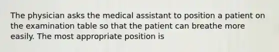 The physician asks the medical assistant to position a patient on the examination table so that the patient can breathe more easily. The most appropriate position is