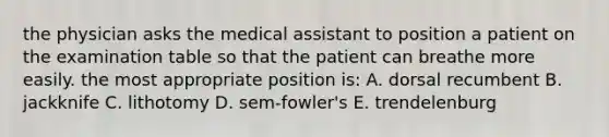 the physician asks the medical assistant to position a patient on the examination table so that the patient can breathe more easily. the most appropriate position is: A. dorsal recumbent B. jackknife C. lithotomy D. sem-fowler's E. trendelenburg