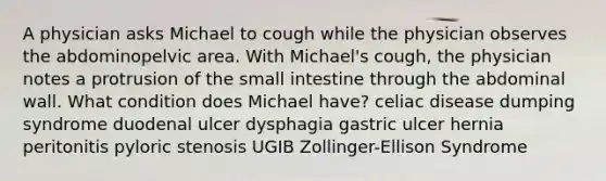 A physician asks Michael to cough while the physician observes the abdominopelvic area. With Michael's cough, the physician notes a protrusion of the small intestine through the abdominal wall. What condition does Michael have? celiac disease dumping syndrome duodenal ulcer dysphagia gastric ulcer hernia peritonitis pyloric stenosis UGIB Zollinger-Ellison Syndrome