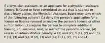 If a physician assistant, or an applicant for a physician assistant license, is found to have committed an act that is subject to disciplinary action, the Physician Assistant Board may take which of the following actions? (1) deny the person's application for a license or license renewal or revoke the person's license or other authorization; (2) require the person to complete additional training; (3) suspend, limit, or restrict the person's license; (4) assess an administrative penalty. A (1) and (2); B (1), (2) and (3); C (1), (3) and (4); D (2), (3) and (4); E (1), (2), (3) and (4).