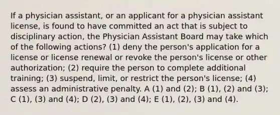 If a physician assistant, or an applicant for a physician assistant license, is found to have committed an act that is subject to disciplinary action, the Physician Assistant Board may take which of the following actions? (1) deny the person's application for a license or license renewal or revoke the person's license or other authorization; (2) require the person to complete additional training; (3) suspend, limit, or restrict the person's license; (4) assess an administrative penalty. A (1) and (2); B (1), (2) and (3); C (1), (3) and (4); D (2), (3) and (4); E (1), (2), (3) and (4).