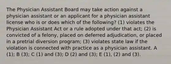 The Physician Assistant Board may take action against a physician assistant or an applicant for a physician assistant license who is or does which of the following? (1) violates the Physician Assistant Act or a rule adopted under that act; (2) is convicted of a felony, placed on deferred adjudication, or placed in a pretrial diversion program; (3) violates state law if the violation is connected with practice as a physician assistant. A (1); B (3); C (1) and (3); D (2) and (3); E (1), (2) and (3).