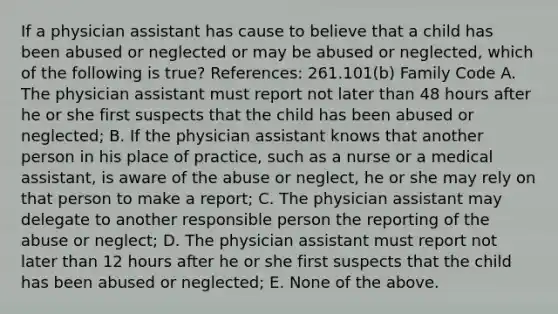 If a physician assistant has cause to believe that a child has been abused or neglected or may be abused or neglected, which of the following is true? References: 261.101(b) Family Code A. The physician assistant must report not later than 48 hours after he or she first suspects that the child has been abused or neglected; B. If the physician assistant knows that another person in his place of practice, such as a nurse or a medical assistant, is aware of the abuse or neglect, he or she may rely on that person to make a report; C. The physician assistant may delegate to another responsible person the reporting of the abuse or neglect; D. The physician assistant must report not later than 12 hours after he or she first suspects that the child has been abused or neglected; E. None of the above.