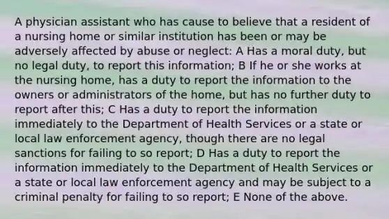 A physician assistant who has cause to believe that a resident of a nursing home or similar institution has been or may be adversely affected by abuse or neglect: A Has a moral duty, but no legal duty, to report this information; B If he or she works at the nursing home, has a duty to report the information to the owners or administrators of the home, but has no further duty to report after this; C Has a duty to report the information immediately to the Department of Health Services or a state or local law enforcement agency, though there are no legal sanctions for failing to so report; D Has a duty to report the information immediately to the Department of Health Services or a state or local law enforcement agency and may be subject to a criminal penalty for failing to so report; E None of the above.