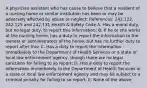 A physician assistant who has cause to believe that a resident of a nursing home or similar institution has been or may be adversely affected by abuse or neglect: References: 242.122, 242.125 and 242.131 Health & Safety Code A. Has a moral duty, but no legal duty, to report this information; B. If he or she works at the nursing home, has a duty to report the information to the owners or administrators of the home, but has no further duty to report after this; C. Has a duty to report the information immediately to the Department of Health Services or a state or local law enforcement agency, though there are no legal sanctions for failing to so report; D. Has a duty to report the information immediately to the Department of Health Services or a state or local law enforcement agency and may be subject to a criminal penalty for failing to so report; E. None of the above.