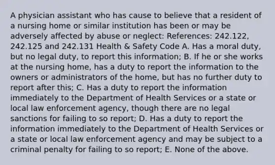 A physician assistant who has cause to believe that a resident of a nursing home or similar institution has been or may be adversely affected by abuse or neglect: References: 242.122, 242.125 and 242.131 Health & Safety Code A. Has a moral duty, but no legal duty, to report this information; B. If he or she works at the nursing home, has a duty to report the information to the owners or administrators of the home, but has no further duty to report after this; C. Has a duty to report the information immediately to the Department of Health Services or a state or local law enforcement agency, though there are no legal sanctions for failing to so report; D. Has a duty to report the information immediately to the Department of Health Services or a state or local law enforcement agency and may be subject to a criminal penalty for failing to so report; E. None of the above.