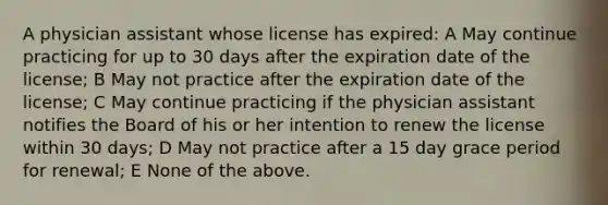 A physician assistant whose license has expired: A May continue practicing for up to 30 days after the expiration date of the license; B May not practice after the expiration date of the license; C May continue practicing if the physician assistant notifies the Board of his or her intention to renew the license within 30 days; D May not practice after a 15 day grace period for renewal; E None of the above.