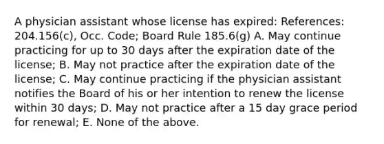 A physician assistant whose license has expired: References: 204.156(c), Occ. Code; Board Rule 185.6(g) A. May continue practicing for up to 30 days after the expiration date of the license; B. May not practice after the expiration date of the license; C. May continue practicing if the physician assistant notifies the Board of his or her intention to renew the license within 30 days; D. May not practice after a 15 day grace period for renewal; E. None of the above.