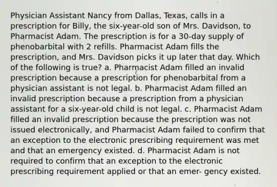 Physician Assistant Nancy from Dallas, Texas, calls in a prescription for Billy, the six-year-old son of Mrs. Davidson, to Pharmacist Adam. The prescription is for a 30-day supply of phenobarbital with 2 refills. Pharmacist Adam fills the prescription, and Mrs. Davidson picks it up later that day. Which of the following is true? a. Pharmacist Adam filled an invalid prescription because a prescription for phenobarbital from a physician assistant is not legal. b. Pharmacist Adam filled an invalid prescription because a prescription from a physician assistant for a six-year-old child is not legal. c. Pharmacist Adam filled an invalid prescription because the prescription was not issued electronically, and Pharmacist Adam failed to confirm that an exception to the electronic prescribing requirement was met and that an emergency existed. d. Pharmacist Adam is not required to confirm that an exception to the electronic prescribing requirement applied or that an emer- gency existed.