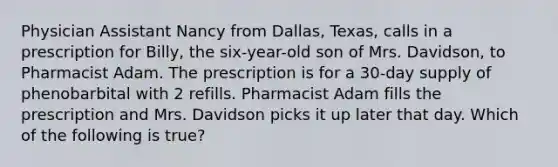 Physician Assistant Nancy from Dallas, Texas, calls in a prescription for Billy, the six-year-old son of Mrs. Davidson, to Pharmacist Adam. The prescription is for a 30-day supply of phenobarbital with 2 refills. Pharmacist Adam fills the prescription and Mrs. Davidson picks it up later that day. Which of the following is true?