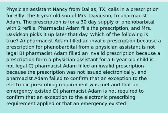 Physician assistant Nancy from Dallas, TX, calls in a prescription for Billy, the 6 year old son of Mrs. Davidson, to pharmacist Adam. The prescription is for a 30 day supply of phenobarbital with 2 refills. Pharmacist Adam fills the prescription, and Mrs. Davidson picks it up later that day. Which of the following is true? A) pharmacist Adam filled an invalid prescription because a prescription for phenobarbital from a physician assistant is not legal B) pharmacist Adam filled an invalid prescription because a prescription form a physician assistant for a 6 year old child is not legal C) pharmacist Adam filled an invalid prescription because the prescription was not issued electronically, and pharmacist Adam failed to confirm that an exception to the electronic prescribing requirement was met and that an emergency existed D) pharmacist Adam is not required to confirm that an exception to the electronic prescribing requirement applied or that an emergency existed