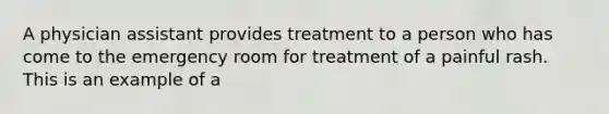 A physician assistant provides treatment to a person who has come to the emergency room for treatment of a painful rash. This is an example of a