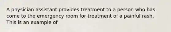 A physician assistant provides treatment to a person who has come to the emergency room for treatment of a painful rash. This is an example of