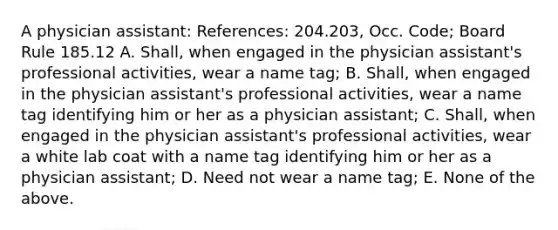 A physician assistant: References: 204.203, Occ. Code; Board Rule 185.12 A. Shall, when engaged in the physician assistant's professional activities, wear a name tag; B. Shall, when engaged in the physician assistant's professional activities, wear a name tag identifying him or her as a physician assistant; C. Shall, when engaged in the physician assistant's professional activities, wear a white lab coat with a name tag identifying him or her as a physician assistant; D. Need not wear a name tag; E. None of the above.