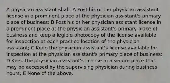 A physician assistant shall: A Post his or her physician assistant license in a prominent place at the physician assistant's primary place of business; B Post his or her physician assistant license in a prominent place at the physician assistant's primary place of business and keep a legible photocopy of the license available for inspection at each practice location of the physician assistant; C Keep the physician assistant's license available for inspection at the physician assistant's primary place of business; D Keep the physician assistant's license in a secure place that may be accessed by the supervising physician during business hours; E None of the above.