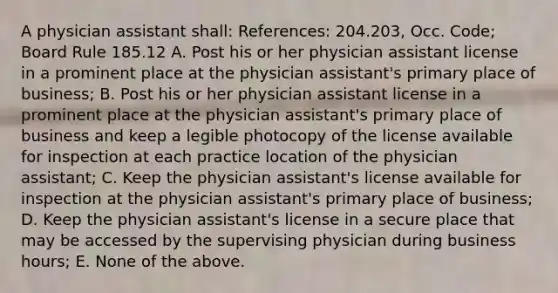 A physician assistant shall: References: 204.203, Occ. Code; Board Rule 185.12 A. Post his or her physician assistant license in a prominent place at the physician assistant's primary place of business; B. Post his or her physician assistant license in a prominent place at the physician assistant's primary place of business and keep a legible photocopy of the license available for inspection at each practice location of the physician assistant; C. Keep the physician assistant's license available for inspection at the physician assistant's primary place of business; D. Keep the physician assistant's license in a secure place that may be accessed by the supervising physician during business hours; E. None of the above.