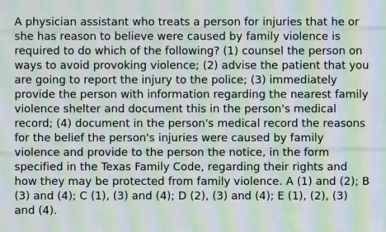 A physician assistant who treats a person for injuries that he or she has reason to believe were caused by family violence is required to do which of the following? (1) counsel the person on ways to avoid provoking violence; (2) advise the patient that you are going to report the injury to the police; (3) immediately provide the person with information regarding the nearest family violence shelter and document this in the person's medical record; (4) document in the person's medical record the reasons for the belief the person's injuries were caused by family violence and provide to the person the notice, in the form specified in the Texas Family Code, regarding their rights and how they may be protected from family violence. A (1) and (2); B (3) and (4); C (1), (3) and (4); D (2), (3) and (4); E (1), (2), (3) and (4).