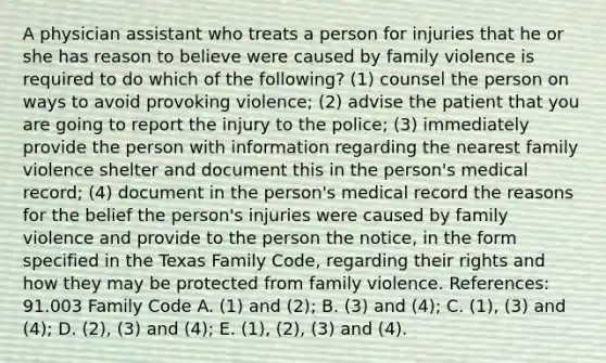 A physician assistant who treats a person for injuries that he or she has reason to believe were caused by family violence is required to do which of the following? (1) counsel the person on ways to avoid provoking violence; (2) advise the patient that you are going to report the injury to the police; (3) immediately provide the person with information regarding the nearest family violence shelter and document this in the person's medical record; (4) document in the person's medical record the reasons for the belief the person's injuries were caused by family violence and provide to the person the notice, in the form specified in the Texas Family Code, regarding their rights and how they may be protected from family violence. References: 91.003 Family Code A. (1) and (2); B. (3) and (4); C. (1), (3) and (4); D. (2), (3) and (4); E. (1), (2), (3) and (4).